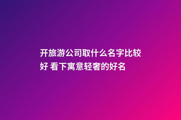 开旅游公司取什么名字比较好 看下寓意轻奢的好名-第1张-公司起名-玄机派